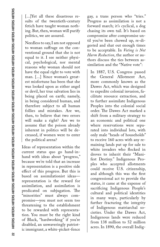 22 HATERS HETERS HBTERS HETERS HETERS HETERS HETERS HETERS HETERS HETERS HETERS HETERS HETERS HETERS HETERS HETERS HETERS HETERS HETERS

[Vet all these disastrous re~
sults of the twentieth-century
fetich have taught woman noth-
ing. But, then, woman will purify
politics, we are assured.

Needless to say, am not opposed
to woman suffrage on the con-
ventional ground that she is not
equal to it. I see neither physi-
cal, psychological, nor mental
reasons why woman should not
have the equal right to vote with
‘man, [...] Since woman's great-
est misfortune has been that she
was looked upon as either angel
or devil, her true salvation lies in
being placed on earth; namely,
in being considered human, and
therefore subject to all human
follies and mistakes. Are we,
then, to believe that two errors
will make a right? Are we to
assume that the poison already
inherent in politics will be de-
creased, if women were to enter
the political arena?

Ideas of representation within the
current status quo go hand-in-
hand with ideas about “progress,”
because we're told that an increase
in representation is a positive side
cffect of this progress, But this is
based on assimilationist ideas—
representation is the reward for
assimilation, and assimilation is
predicated on subjugation. The
“minorities” must always com-
promise—you must not seem too
threatening to the establishment
to be rewarded with representa-
tion. You must be the right kind
of Black, “hardworking” if you're
disabled, an unwaveringly patriot-
ic immigrant, a white-picket-fence

gay, a trans person who “tries.”
Progress as assimilation is not a
forward march; it's cyclical, a dog
chasing its own tail. It’s based on
compromise after compromise un-
til you've been chewed up, re-di-
gested and shat out enough times
to be acceptable, In Vating is Not
Harm Reduction, the author or au~
thors discuss the ties between as~
similation and the “Native vote”:

In 1887, U.S. Congress passed
the General Allotment Act,
‘more commonly known as the
Dawes Act, which was designed
to expedite colonial invasion, fa-
cilitate resource extraction, and
to further assimilate Indigenous
Peoples into the colonial social
order. The Dawes Act marked a
shift from a military strategy to
an economic and political one
where reservations were sepa-
rated into individual lots, with
only male “heads of households”
to receive 160 acres with any re-
‘maining lands put up for sale to
white invaders who flocked in
droves to inherit their “Mani-
fest Destiny.” Indigenous Peo-
ples who accepted allotments
could receive U.S. citizenship,
and although this was the first
congressional act to provide the
status, it came at the expense of
sacrificing Indigenous People’s
cultural and political identities
in many ways, particularly by
further fracturing the integrity
of Indigenous matriarchal  so-
cieties. Under the Dawes Act,
Indigenous lands were reduced
from 138 million to 52 million
acres, In 1890, the overall Indig-

 

 
